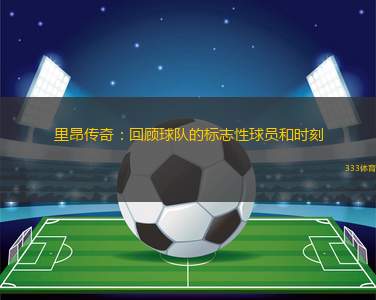 里昂傳奇：回顧球隊(duì)的標(biāo)志性球員和時(shí)刻