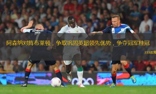 阿森納對(duì)陣布萊頓，爭(zhēng)取鞏固英超領(lǐng)先優(yōu)勢(shì)，爭(zhēng)奪冠軍桂冠